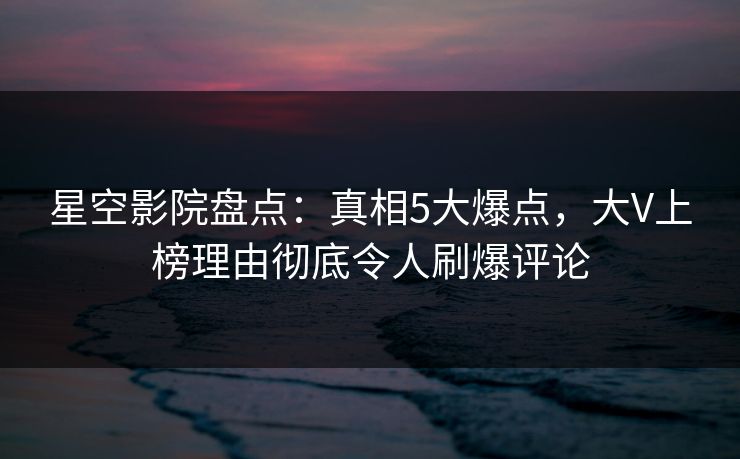 星空影院盘点：真相5大爆点，大V上榜理由彻底令人刷爆评论