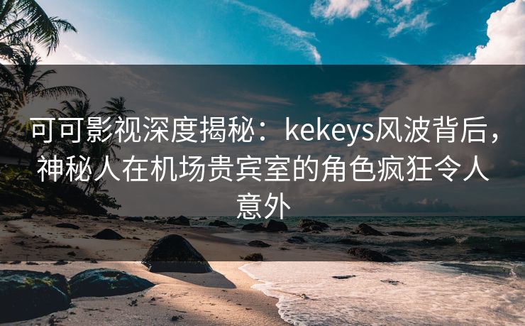 可可影视深度揭秘：kekeys风波背后，神秘人在机场贵宾室的角色疯狂令人意外
