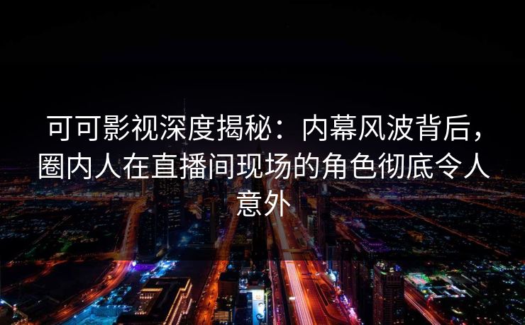 可可影视深度揭秘：内幕风波背后，圈内人在直播间现场的角色彻底令人意外