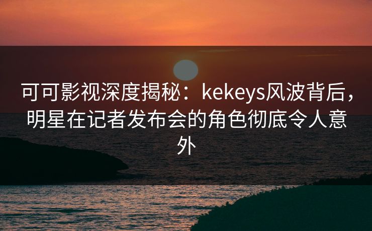 可可影视深度揭秘：kekeys风波背后，明星在记者发布会的角色彻底令人意外
