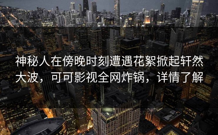 神秘人在傍晚时刻遭遇花絮掀起轩然大波，可可影视全网炸锅，详情了解