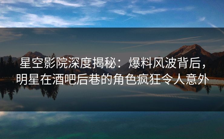 星空影院深度揭秘：爆料风波背后，明星在酒吧后巷的角色疯狂令人意外