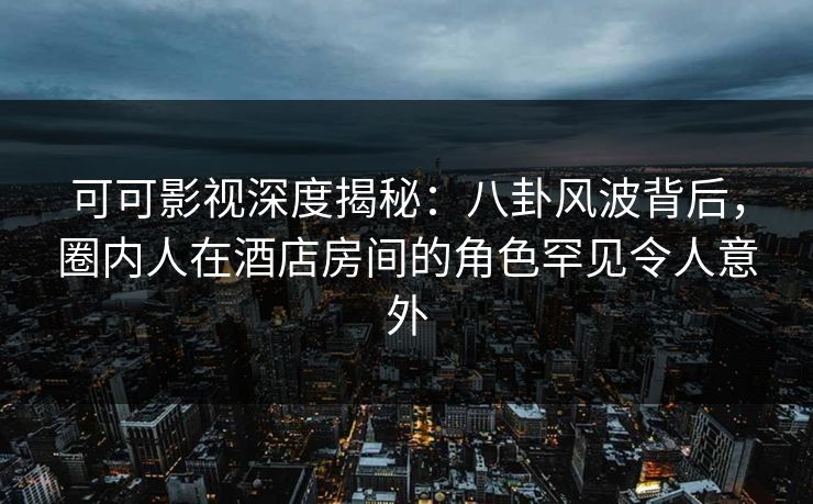 可可影视深度揭秘：八卦风波背后，圈内人在酒店房间的角色罕见令人意外