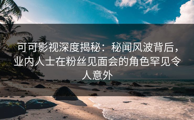 可可影视深度揭秘：秘闻风波背后，业内人士在粉丝见面会的角色罕见令人意外
