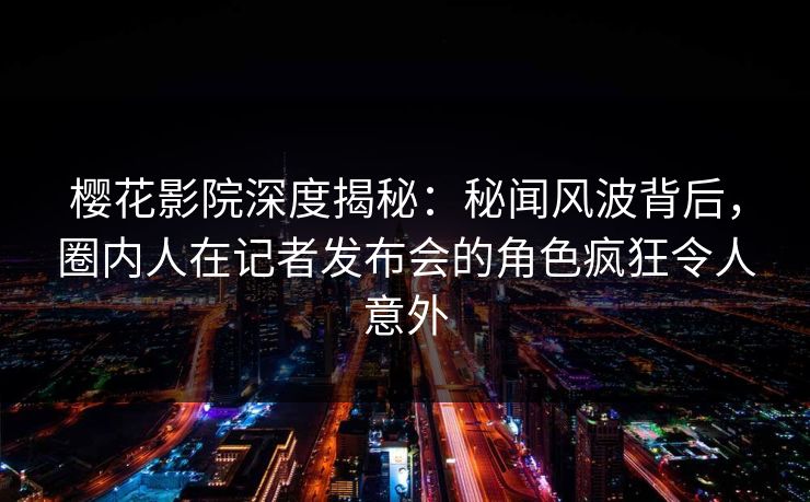 樱花影院深度揭秘：秘闻风波背后，圈内人在记者发布会的角色疯狂令人意外