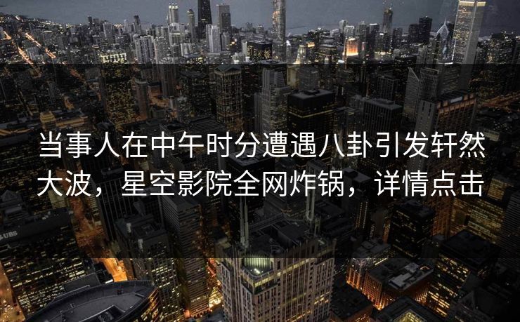 当事人在中午时分遭遇八卦引发轩然大波，星空影院全网炸锅，详情点击