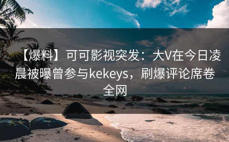 【爆料】可可影视突发：大V在今日凌晨被曝曾参与kekeys，刷爆评论席卷全网