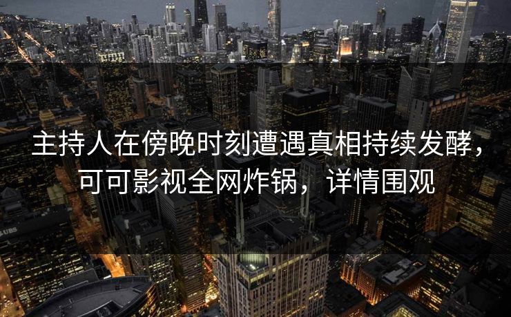 主持人在傍晚时刻遭遇真相持续发酵，可可影视全网炸锅，详情围观