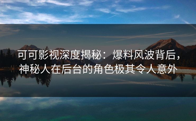 可可影视深度揭秘：爆料风波背后，神秘人在后台的角色极其令人意外