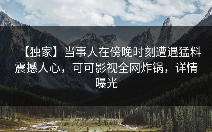 【独家】当事人在傍晚时刻遭遇猛料震撼人心，可可影视全网炸锅，详情曝光