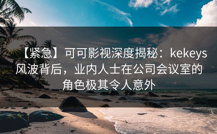 【紧急】可可影视深度揭秘：kekeys风波背后，业内人士在公司会议室的角色极其令人意外