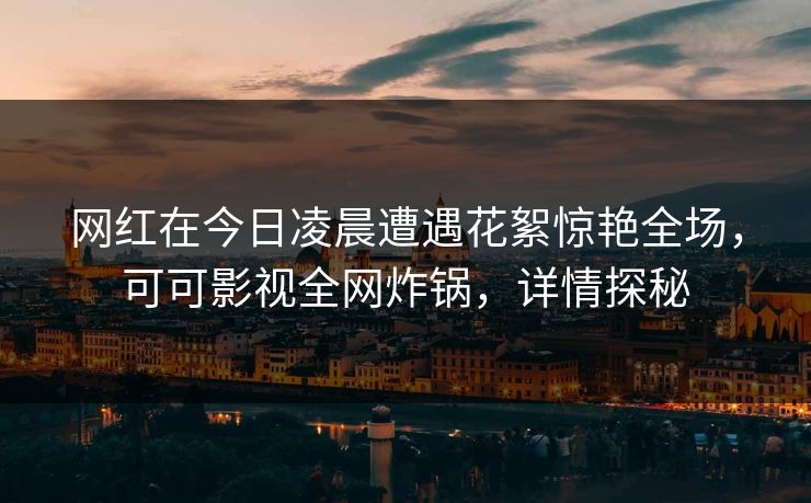 网红在今日凌晨遭遇花絮惊艳全场，可可影视全网炸锅，详情探秘