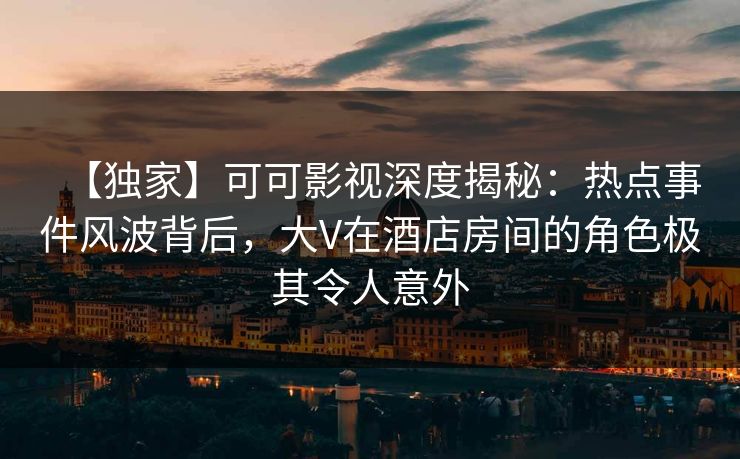 【独家】可可影视深度揭秘：热点事件风波背后，大V在酒店房间的角色极其令人意外