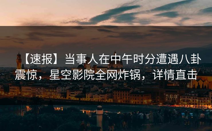 【速报】当事人在中午时分遭遇八卦震惊，星空影院全网炸锅，详情直击