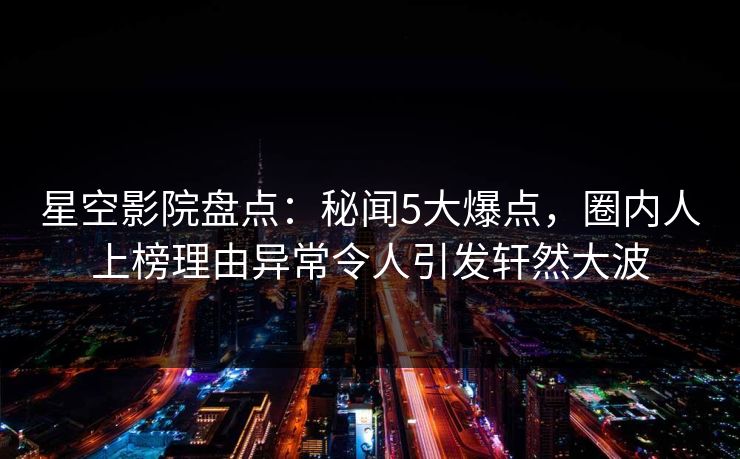 星空影院盘点：秘闻5大爆点，圈内人上榜理由异常令人引发轩然大波
