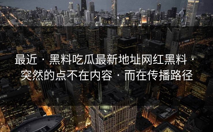 最近 · 黑料吃瓜最新地址网红黑料 · 突然的点不在内容 · 而在传播路径 最近 · 黑料吃瓜最新地址网红黑料 · 突然的点不在内容 · 而在传播路径