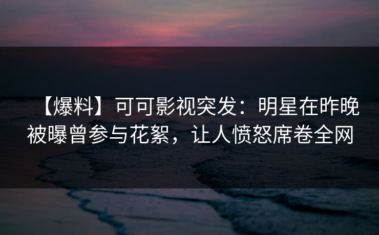 【爆料】可可影视突发：明星在昨晚被曝曾参与花絮，让人愤怒席卷全网