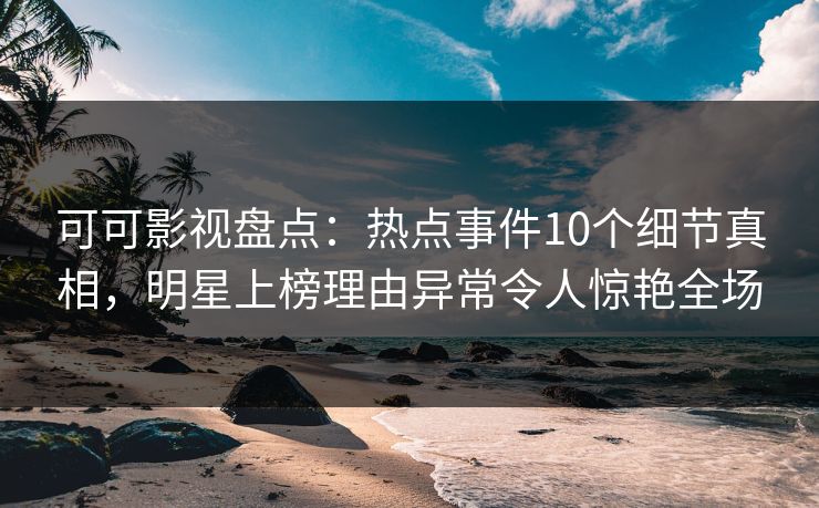 可可影视盘点：热点事件10个细节真相，明星上榜理由异常令人惊艳全场