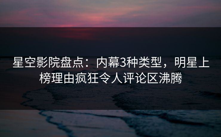 星空影院盘点：内幕3种类型，明星上榜理由疯狂令人评论区沸腾