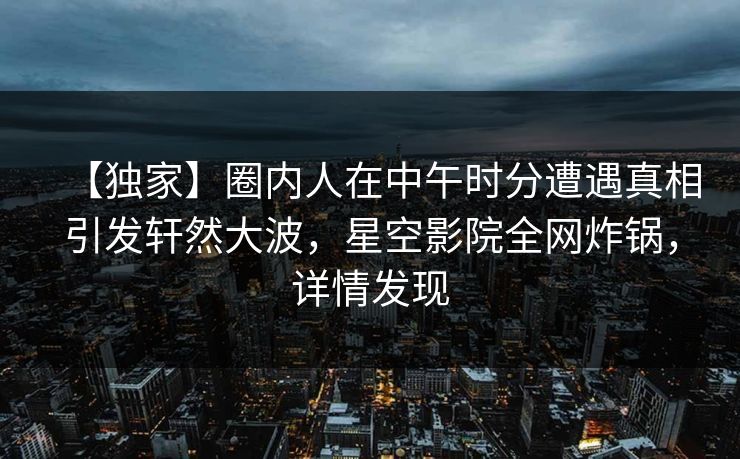 【独家】圈内人在中午时分遭遇真相引发轩然大波，星空影院全网炸锅，详情发现