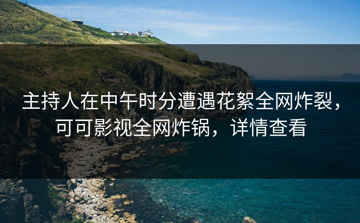主持人在中午时分遭遇花絮全网炸裂，可可影视全网炸锅，详情查看