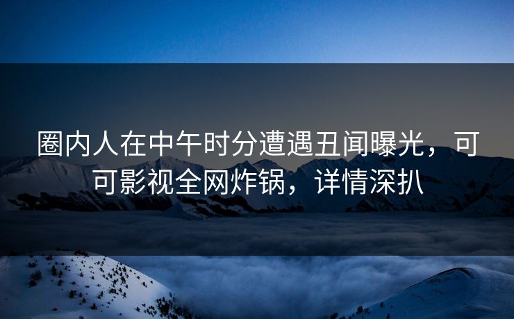 圈内人在中午时分遭遇丑闻曝光，可可影视全网炸锅，详情深扒
