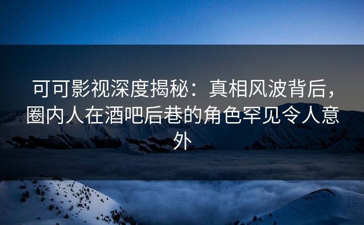 可可影视深度揭秘：真相风波背后，圈内人在酒吧后巷的角色罕见令人意外