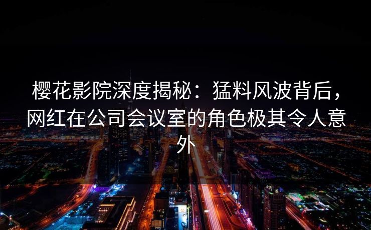 樱花影院深度揭秘：猛料风波背后，网红在公司会议室的角色极其令人意外