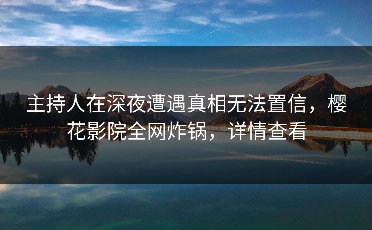 主持人在深夜遭遇真相无法置信，樱花影院全网炸锅，详情查看