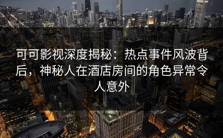 可可影视深度揭秘：热点事件风波背后，神秘人在酒店房间的角色异常令人意外
