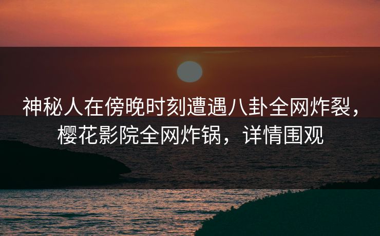神秘人在傍晚时刻遭遇八卦全网炸裂，樱花影院全网炸锅，详情围观