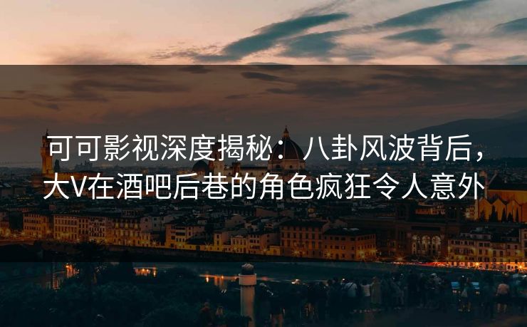 可可影视深度揭秘：八卦风波背后，大V在酒吧后巷的角色疯狂令人意外