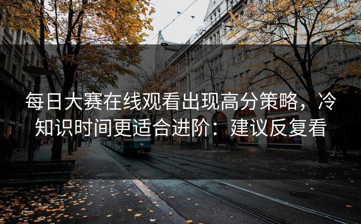 每日大赛在线观看出现高分策略，冷知识时间更适合进阶：建议反复看