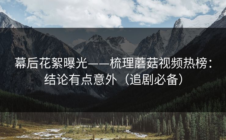 幕后花絮曝光——梳理蘑菇视频热榜：结论有点意外（追剧必备）