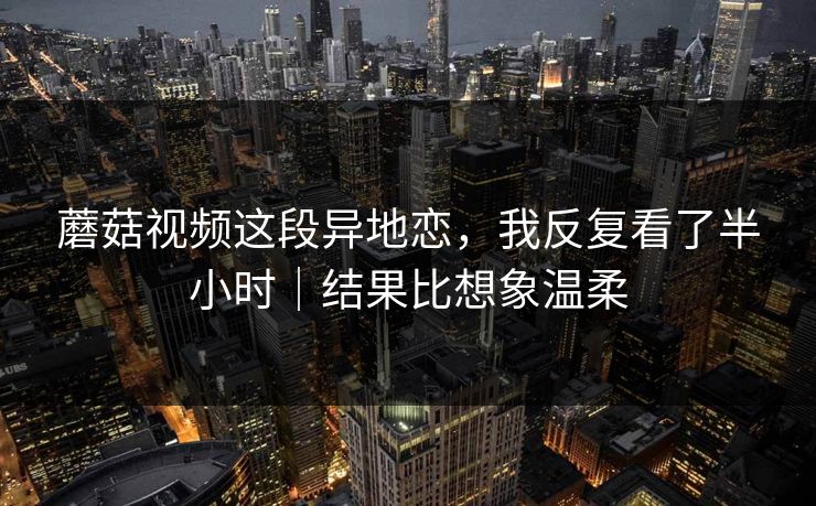 蘑菇视频这段异地恋，我反复看了半小时｜结果比想象温柔