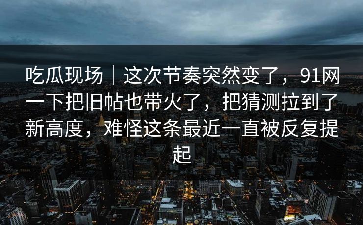 吃瓜现场｜这次节奏突然变了，91网一下把旧帖也带火了，把猜测拉到了新高度，难怪这条最近一直被反复提起
