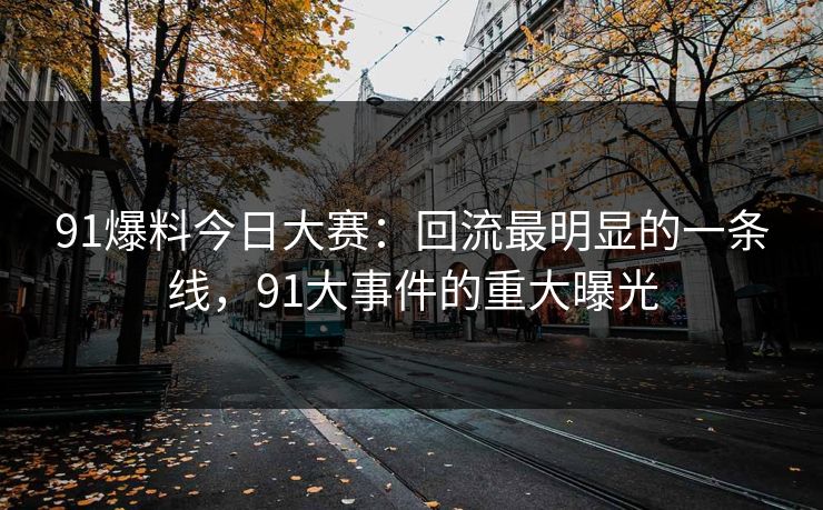 91爆料今日大赛：回流最明显的一条线，91大事件的重大曝光